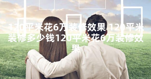 120平米花6万装修效果 120平米装修多少钱120平米花6万装修效果